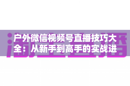 户外微信视频号直播技巧大全:从新手到高手的实战进阶指南 户外微信视频号直播技巧大全:从新手到高手的实战进阶指南