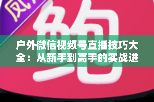 户外微信视频号直播技巧大全:从新手到高手的实战进阶指南 户外微信视频号直播技巧大全:从新手到高手的实战进阶指南