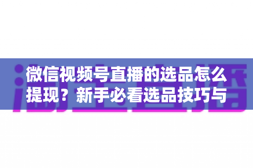 微信视频号直播的选品怎么提现?新手必看选品技巧与收益提现全流程指南 微信视频号直播的选品怎么提现?新手必看选品技巧与收益提现全流程指南