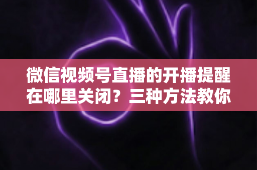 微信视频号直播的开播提醒在哪里关闭?三种方法教你轻松屏蔽开播通知,告别消息打扰 微信视频号直播的开播提醒在哪里关闭?三种方法教你轻松屏蔽开播通知,告别消息打扰