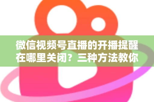 微信视频号直播的开播提醒在哪里关闭?三种方法教你轻松屏蔽开播通知,告别消息打扰 微信视频号直播的开播提醒在哪里关闭?三种方法教你轻松屏蔽开播通知,告别消息打扰
