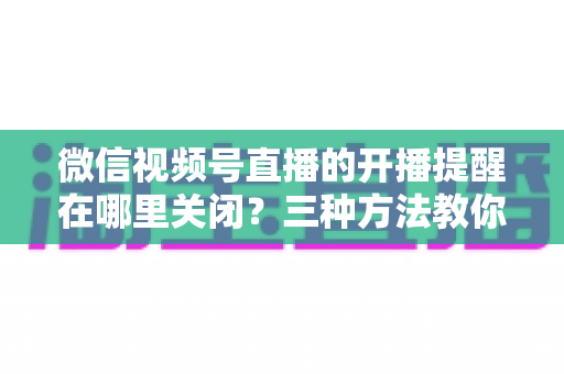 微信视频号直播的开播提醒在哪里关闭？三种方法教你轻松屏蔽开播通知，告别消息打扰