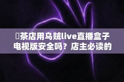 奭茶店用乌贼live直播盒子电视版安全吗?店主必读的全面安全解析与使用指南 奭茶店用乌贼live直播盒子电视版安全吗?店主必读的全面安全解析与使用指南