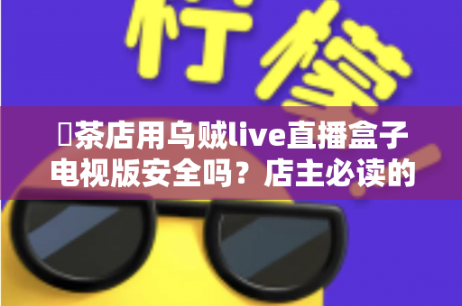 奭茶店用乌贼live直播盒子电视版安全吗？店主必读的全面安全解析与使用指南