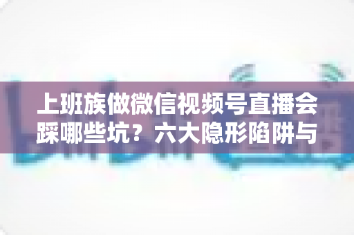 上班族做微信视频号直播会踩哪些坑？六大隐形陷阱与避坑指南全解析