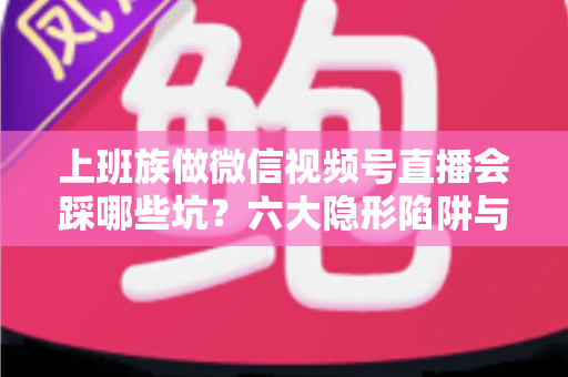 上班族做微信视频号直播会踩哪些坑？六大隐形陷阱与避坑指南全解析