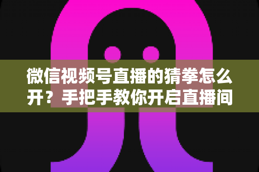 微信视频号直播的猜拳怎么开？手把手教你开启直播间猜拳互动玩法，快速提升人气与互动率