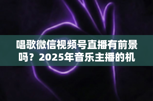 唱歌微信视频号直播有前景吗?2025年音乐主播的机遇、变现与突围全解析 唱歌微信视频号直播有前景吗?2025年音乐主播的机遇、变现与突围全解析