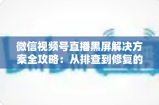 微信视频号直播黑屏解决方案全攻略:从排查到修复的完整实用指南 微信视频号直播黑屏解决方案全攻略:从排查到修复的完整实用指南