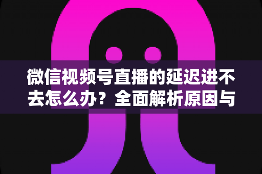 微信视频号直播的延迟进不去怎么办?全面解析原因与实用解决指南 微信视频号直播的延迟进不去怎么办?全面解析原因与实用解决指南