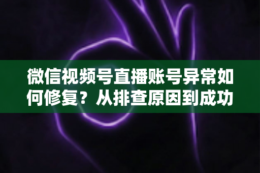 微信视频号直播账号异常如何修复？从排查原因到成功恢复的完整实操指南