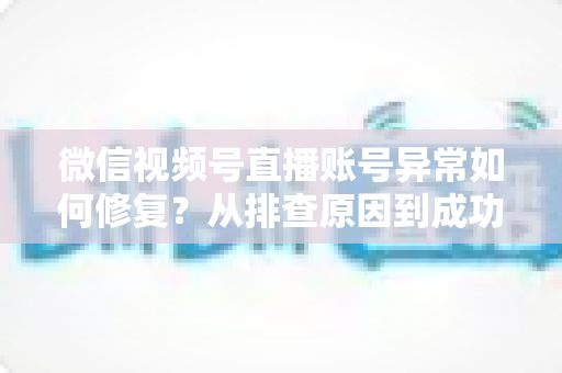 微信视频号直播账号异常如何修复？从排查原因到成功恢复的完整实操指南