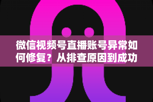 微信视频号直播账号异常如何修复？从排查原因到成功恢复的完整实操指南