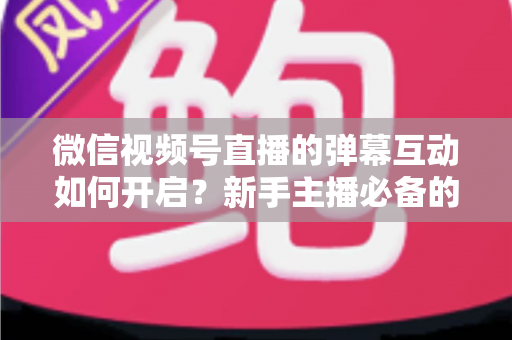 微信视频号直播的弹幕互动如何开启?新手主播必备的完整设置教程与互动运营实战指南 微信视频号直播的弹幕互动如何开启?新手主播必备的完整设置教程与互动运营实战指南