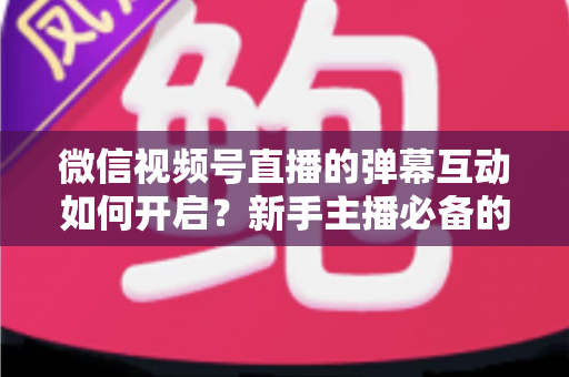 微信视频号直播的弹幕互动如何开启?新手主播必备的完整设置教程与互动运营实战指南 微信视频号直播的弹幕互动如何开启?新手主播必备的完整设置教程与互动运营实战指南