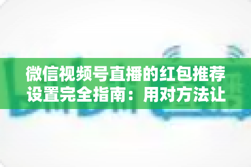 微信视频号直播的红包推荐设置完全指南：用对方法让直播间流量翻倍