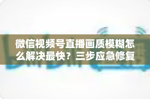 微信视频号直播画质模糊怎么解决最快？三步应急修复与长期优化全指南