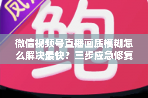 微信视频号直播画质模糊怎么解决最快？三步应急修复与长期优化全指南