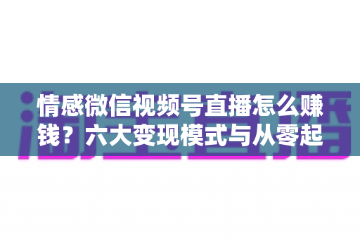 情感微信视频号直播怎么赚钱?六大变现模式与从零起步实操全指南 情感微信视频号直播怎么赚钱?六大变现模式与从零起步实操全指南
