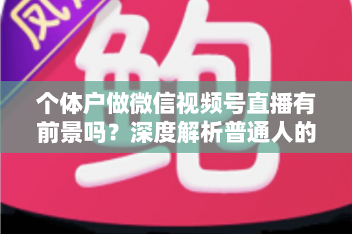 个体户做微信视频号直播有前景吗?深度解析普通人的直播红利与实操路径 个体户做微信视频号直播有前景吗?深度解析普通人的直播红利与实操路径