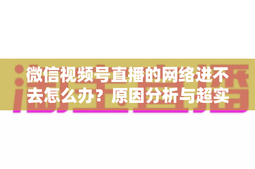 微信视频号直播的网络进不去怎么办?原因分析与超实用解决指南(2025最新版) 微信视频号直播的网络进不去怎么办?原因分析与超实用解决指南(2025最新版)