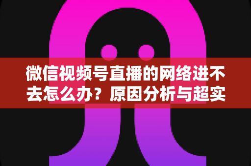 微信视频号直播的网络进不去怎么办?原因分析与超实用解决指南(2025最新版) 微信视频号直播的网络进不去怎么办?原因分析与超实用解决指南(2025最新版)