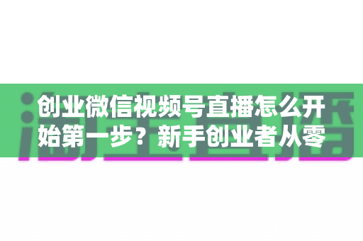 创业微信视频号直播怎么开始第一步?新手创业者从零开播的完整实战指南 创业微信视频号直播怎么开始第一步?新手创业者从零开播的完整实战指南