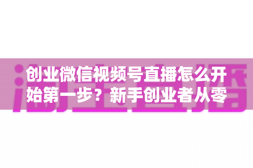 创业微信视频号直播怎么开始第一步?新手创业者从零开播的完整实战指南 创业微信视频号直播怎么开始第一步?新手创业者从零开播的完整实战指南