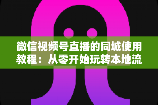 微信视频号直播的同城使用教程：从零开始玩转本地流量的完整实操指南