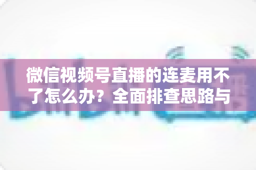 微信视频号直播的连麦用不了怎么办？全面排查思路与实用解决方案一文学会