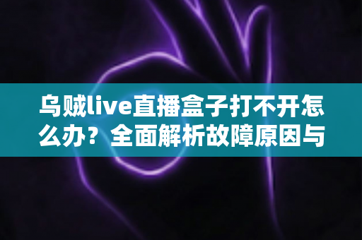 乌贼live直播盒子打不开怎么办？全面解析故障原因与高效解决方法指南