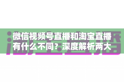 微信视频号直播和淘宝直播有什么不同?深度解析两大直播平台的定位、流量与变现差异 微信视频号直播和淘宝直播有什么不同?深度解析两大直播平台的定位、流量与变现差异
