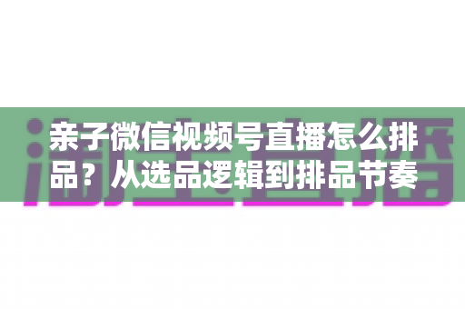 亲子微信视频号直播怎么排品？从选品逻辑到排品节奏的全流程实战指南