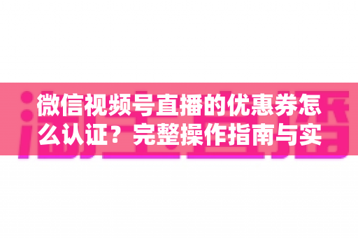 微信视频号直播的优惠券怎么认证?完整操作指南与实战技巧全解析 微信视频号直播的优惠券怎么认证?完整操作指南与实战技巧全解析
