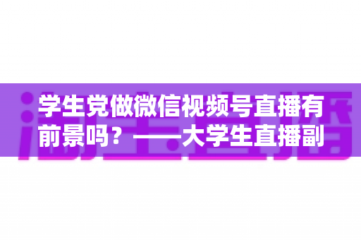学生党做微信视频号直播有前景吗?——大学生直播副业全攻略与前景深度分析 学生党做微信视频号直播有前景吗?——大学生直播副业全攻略与前景深度分析