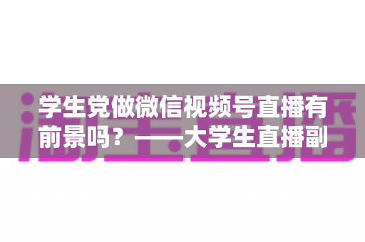 学生党做微信视频号直播有前景吗?——大学生直播副业全攻略与前景深度分析 学生党做微信视频号直播有前景吗?——大学生直播副业全攻略与前景深度分析