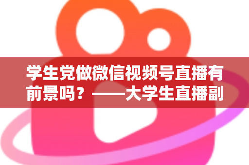 学生党做微信视频号直播有前景吗？——大学生直播副业全攻略与前景深度分析