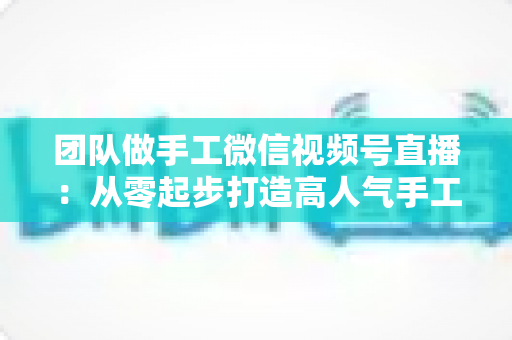 团队做手工微信视频号直播：从零起步打造高人气手工直播间的完整实战指南