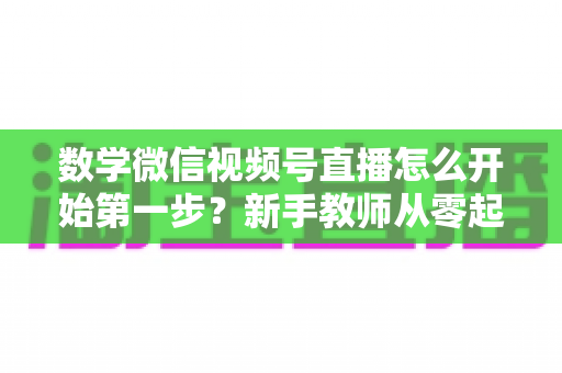 数学微信视频号直播怎么开始第一步?新手教师从零起步的完整实战指南 数学微信视频号直播怎么开始第一步?新手教师从零起步的完整实战指南