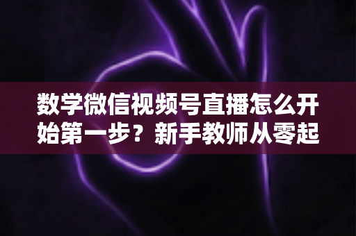 数学微信视频号直播怎么开始第一步?新手教师从零起步的完整实战指南 数学微信视频号直播怎么开始第一步?新手教师从零起步的完整实战指南