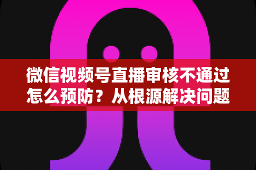 微信视频号直播审核不通过怎么预防？从根源解决问题的完整实用指南
