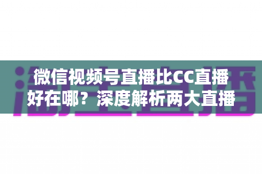 微信视频号直播比CC直播好在哪？深度解析两大直播平台的核心差异与变现优势
