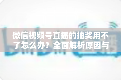 微信视频号直播的抽奖用不了怎么办?全面解析原因与实用解决方案 微信视频号直播的抽奖用不了怎么办?全面解析原因与实用解决方案