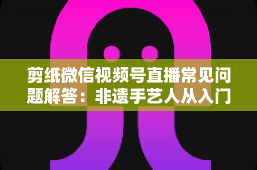 剪纸微信视频号直播常见问题解答：非遗手艺人从入门到精通的直播运营实用指南
