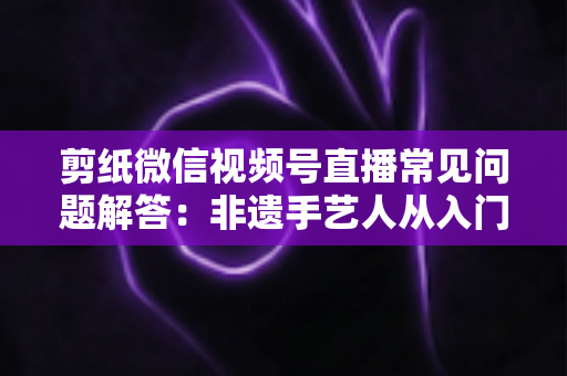 剪纸微信视频号直播常见问题解答：非遗手艺人从入门到精通的直播运营实用指南