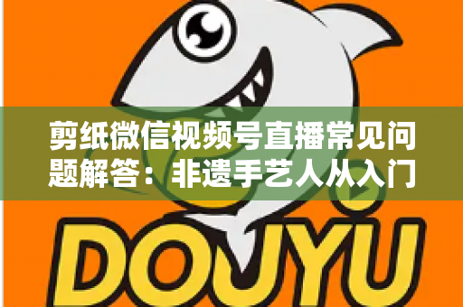 剪纸微信视频号直播常见问题解答：非遗手艺人从入门到精通的直播运营实用指南