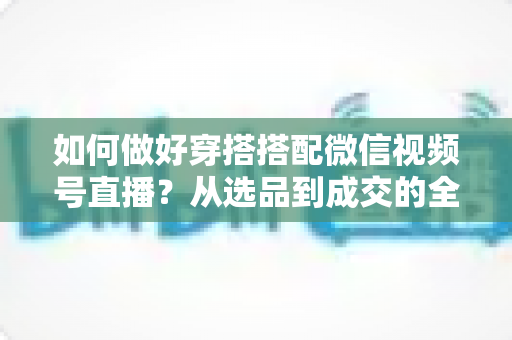 如何做好穿搭搭配微信视频号直播?从选品到成交的全流程实战秘籍 如何做好穿搭搭配微信视频号直播?从选品到成交的全流程实战秘籍