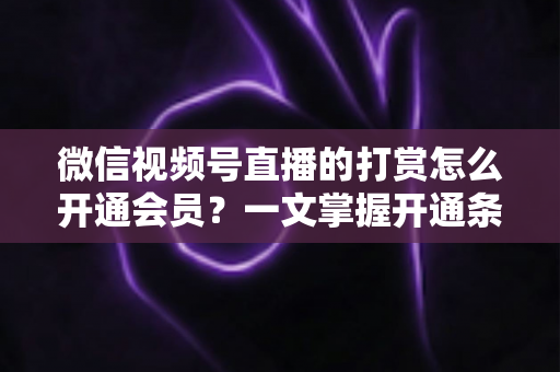 微信视频号直播的打赏怎么开通会员？一文掌握开通条件、详细步骤与直播变现全攻略