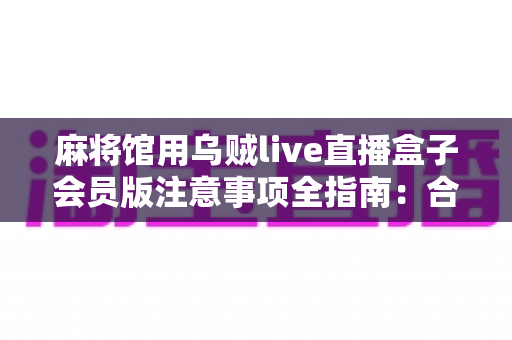 麻将馆用乌贼live直播盒子会员版注意事项全指南:合规开播、避坑增效一篇文章讲透 麻将馆用乌贼live直播盒子会员版注意事项全指南:合规开播、避坑增效一篇文章讲透