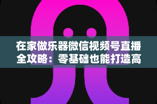在家做乐器微信视频号直播全攻略:零基础也能打造高人气手工乐器直播间 在家做乐器微信视频号直播全攻略:零基础也能打造高人气手工乐器直播间